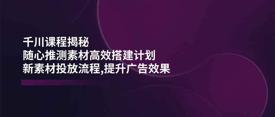 千川课程揭秘：随心推测素材高效搭建计划,新素材投放流程,提升广告效果-Zv东方