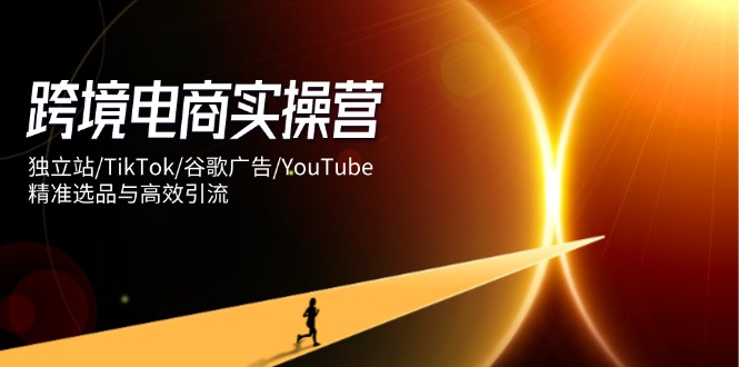 跨境电商实操营：独立站/TikTok/谷歌广告/YouTube，精准选品与高效引流-Zv东方